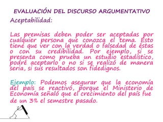 EVALUACIÓN DEL DISCURSO ARGUMENTATIVO
Aceptabilidad:
Las premisas deben poder ser aceptadas por
cualquier persona que conozca el tema. Esto
tiene que ver con la verdad o falsedad de éstas
o con su credibilidad. Por ejemplo, si se
presenta como prueba un estudio estadístico,
podré aceptarlo o no si se realizó de manera
seria, si sus resultados son fidedignos.
Ejemplo: Podemos asegurar que la economía
del país se reactivó, porque el Ministerio de
Economía señaló que el crecimiento del país fue
de un 3% el semestre pasado.
 