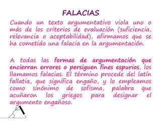 FALACIAS
Cuando un texto argumentativo viola uno o
más de los criterios de evaluación (suficiencia,
relevancia o aceptabilidad), afirmamos que se
ha cometido una falacia en la argumentación.
A todas las formas de argumentación que
encierran errores o persiguen fines espurios, los
llamamos falacias. El término procede del latín
fallatia, que significa engaño, y lo empleamos
como sinónimo de sofisma, palabra que
acuñaron los griegos para designar el
argumento engañoso.
 