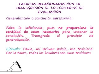 FALACIAS RELACIONADAS CON LA
TRANSGRESIÓN DE LOS CRITERIOS DE
EVALUACIÓN
Generalización o conclusión apresurada:
Falta la suficiencia, pues no proporciona la
cantidad de casos necesarios para sostener la
conclusión. Transgrede el principio de
generalización.
Ejemplo: Paulo, mi primer pololo, me traicionó.
Por lo tanto, todos los hombres son unos traidores
 