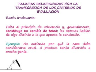 FALACIAS RELACIONADAS CON LA
TRANSGRESIÓN DE LOS CRITERIOS DE
EVALUACIÓN
Razón irrelevante:
Falta al principio de relevancia y, generalmente,
constituye un cambio de tema: las razones hablan
de algo distinto a lo que apunta la conclusión.
Ejemplo: No entiendo por qué la caza debe
considerarse cruel, si produce tanta diversión a
mucha gente.
 