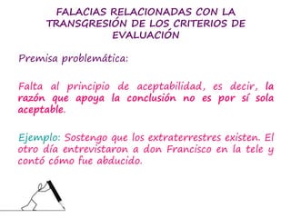 FALACIAS RELACIONADAS CON LA
TRANSGRESIÓN DE LOS CRITERIOS DE
EVALUACIÓN
Premisa problemática:
Falta al principio de aceptabilidad, es decir, la
razón que apoya la conclusión no es por sí sola
aceptable.
Ejemplo: Sostengo que los extraterrestres existen. El
otro día entrevistaron a don Francisco en la tele y
contó cómo fue abducido.
 