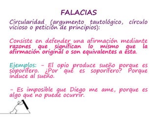 FALACIAS
Circularidad (argumento tautológico, círculo
vicioso o petición de principios):
Consiste en defender una afirmación mediante
razones que significan lo mismo que la
afirmación original o son equivalentes a ésta.
Ejemplos: - El opio produce sueño porque es
soporífero. ¿Por qué es soporífero? Porque
induce al sueño.
- Es imposible que Diego me ame, porque es
algo que no puede ocurrir.
 