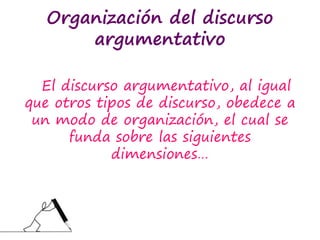 Organización del discurso
argumentativo
El discurso argumentativo, al igual
que otros tipos de discurso, obedece a
un modo de organización, el cual se
funda sobre las siguientes
dimensiones…
 