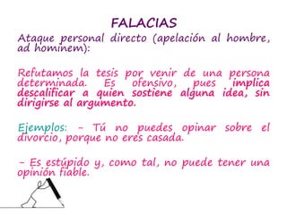 FALACIAS
Ataque personal directo (apelación al hombre,
ad hominem):
Refutamos la tesis por venir de una persona
determinada. Es ofensivo, pues implica
descalificar a quien sostiene alguna idea, sin
dirigirse al argumento.
Ejemplos: - Tú no puedes opinar sobre el
divorcio, porque no eres casada.
- Es estúpido y, como tal, no puede tener una
opinión fiable.
 