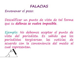 FALACIAS
Envenenar el pozo:
Descalificar un punto de vista de tal forma
que su defensa se vuelve imposible.
Ejemplo: No debemos aceptar el punto de
vista del periodista. Es sabido que los
periodistas tergiversan las noticias de
acuerdo con la conveniencia del medio al
cual representan.
 