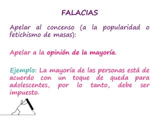 FALACIAS
Apelar al concenso (a la popularidad o
fetichismo de masas):
Apelar a la opinión de la mayoría.
Ejemplo: La mayoría de las personas está de
acuerdo con un toque de queda para
adolescentes, por lo tanto, debe ser
impuesto.
 