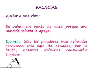 FALACIAS
Apelar a una elite:
Se valida un punto de vista porque una
minoría selecta lo apoya.
Ejemplo: Sólo los paladares más refinados
consumen este tipo de comidas, por lo
tanto, nosotros debemos consumirlos
también.
 