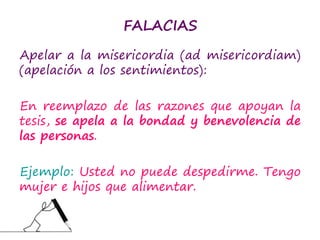FALACIAS
Apelar a la misericordia (ad misericordiam)
(apelación a los sentimientos):
En reemplazo de las razones que apoyan la
tesis, se apela a la bondad y benevolencia de
las personas.
Ejemplo: Usted no puede despedirme. Tengo
mujer e hijos que alimentar.
 