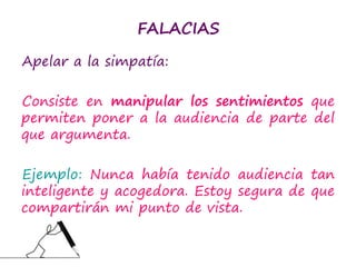 FALACIAS
Apelar a la simpatía:
Consiste en manipular los sentimientos que
permiten poner a la audiencia de parte del
que argumenta.
Ejemplo: Nunca había tenido audiencia tan
inteligente y acogedora. Estoy segura de que
compartirán mi punto de vista.
 