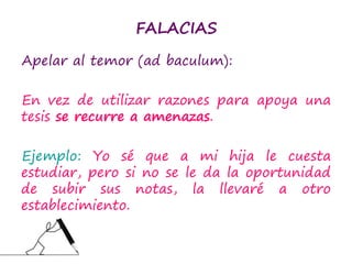 FALACIAS
Apelar al temor (ad baculum):
En vez de utilizar razones para apoya una
tesis se recurre a amenazas.
Ejemplo: Yo sé que a mi hija le cuesta
estudiar, pero si no se le da la oportunidad
de subir sus notas, la llevaré a otro
establecimiento.
 