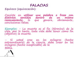 FALACIAS
Equívoco (equivocación):
Consiste en utilizar una palabra o frase con
distintos sentidos dentro de un mismo
razonamiento, lo que genera, obviamente,
conclusiones falsas.
Ejemplos: - La muerte es el fin (término) de la
vida, por lo tanto, toda vida debe tener como fin
(objetivo) la muerte.
- Si usted cree en los milagros (hecho
extraordinario) de la ciencia, debe creer en los
milagros (hecho inexplicable) de la
Biblia.
 