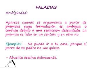FALACIAS
Ambigüedad:
Aparece cuando se argumenta a partir de
premisas cuya formulación es ambigua o
confusa debido a una redacción descuidada. La
premisa es falsa en un sentido y en otro no.
Ejemplos: - No puedo ir a tu casa, porque el
perro de tu padre no me quiere.
- Abuelita asesina delincuente.
 