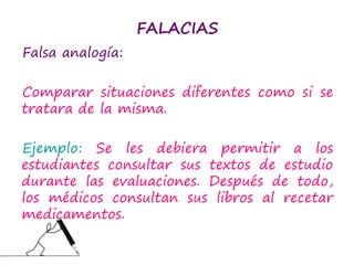 FALACIAS
Falsa analogía:
Comparar situaciones diferentes como si se
tratara de la misma.
Ejemplo: Se les debiera permitir a los
estudiantes consultar sus textos de estudio
durante las evaluaciones. Después de todo,
los médicos consultan sus libros al recetar
medicamentos.
 