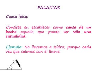 FALACIAS
Causa falsa:
Consiste en establecer como causa de un
hecho aquello que puede ser sólo una
casualidad.
Ejemplo: No llevemos a Isidro, porque cada
vez que salimos con él llueve.
 