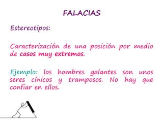 FALACIAS
Estereotipos:
Caracterización de una posición por medio
de casos muy extremos.
Ejemplo: los hombres galantes son unos
seres cínicos y tramposos. No hay que
confiar en ellos.
 