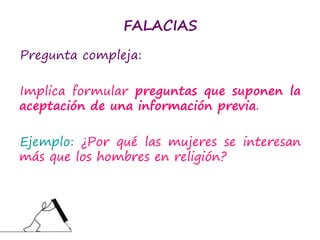FALACIAS
Pregunta compleja:
Implica formular preguntas que suponen la
aceptación de una información previa.
Ejemplo: ¿Por qué las mujeres se interesan
más que los hombres en religión?
 