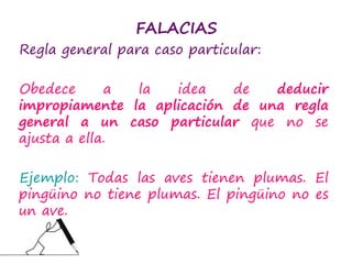 FALACIAS
Regla general para caso particular:
Obedece a la idea de deducir
impropiamente la aplicación de una regla
general a un caso particular que no se
ajusta a ella.
Ejemplo: Todas las aves tienen plumas. El
pingüino no tiene plumas. El pingüino no es
un ave.
 