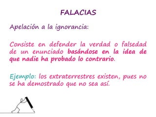 FALACIAS
Apelación a la ignorancia:
Consiste en defender la verdad o falsedad
de un enunciado basándose en la idea de
que nadie ha probado lo contrario.
Ejemplo: los extraterrestres existen, pues no
se ha demostrado que no sea así.
 