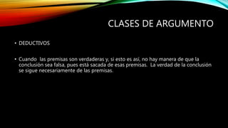 CLASES DE ARGUMENTO
• DEDUCTIVOS
• Cuando las premisas son verdaderas y, si esto es así, no hay manera de que la
conclusión sea falsa, pues está sacada de esas premisas. La verdad de la conclusión
se sigue necesariamente de las premisas.
 