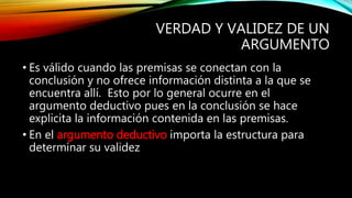 VERDAD Y VALIDEZ DE UN
ARGUMENTO
• Es válido cuando las premisas se conectan con la
conclusión y no ofrece información distinta a la que se
encuentra allí. Esto por lo general ocurre en el
argumento deductivo pues en la conclusión se hace
explicita la información contenida en las premisas.
• En el argumento deductivo importa la estructura para
determinar su validez
 