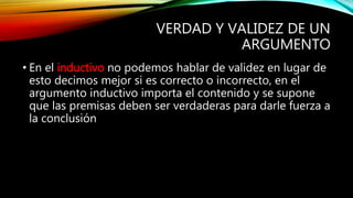 VERDAD Y VALIDEZ DE UN
ARGUMENTO
• En el inductivo no podemos hablar de validez en lugar de
esto decimos mejor si es correcto o incorrecto, en el
argumento inductivo importa el contenido y se supone
que las premisas deben ser verdaderas para darle fuerza a
la conclusión
 