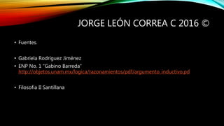 JORGE LEÓN CORREA C 2016 ©
• Fuentes.
• Gabriela Rodríguez Jiménez
• ENP No. 1 “Gabino Barreda”
http://objetos.unam.mx/logica/razonamientos/pdf/argumento_inductivo.pd
• Filosofia II Santillana
 