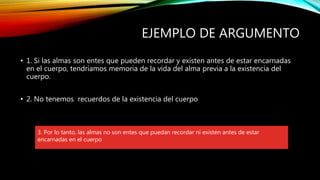 EJEMPLO DE ARGUMENTO
• 1. Si las almas son entes que pueden recordar y existen antes de estar encarnadas
en el cuerpo, tendríamos memoria de la vida del alma previa a la existencia del
cuerpo.
• 2. No tenemos recuerdos de la existencia del cuerpo
3. Por lo tanto, las almas no son entes que puedan recordar ni existen antes de estar
encarnadas en el cuerpo
 