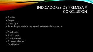 INDICADORES DE PREMISA Y
CONCLUSIÓN
• Premisa:
• Ya que
• Puesto que
• Sin embargo, es decir, por lo cual, entonces, de este modo
• Conclusión:
• Por lo tanto
• En conclusión
• Podemos afirmar
• Para finalizar
 