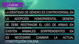 LA IDENTIDAD DE GÉNERO ES CONTROVERSIAL EN
NUESTRA SOCIEDAD.
¿Cuál es
TESIS?
LA ADOPCIÓN HOMOPARENTAL GENERA
MÚLTIPLES PERSPECTIVAS.
SE DEBE RESTRINGIR EL USO DE ARMAS EN
TODOS LOS PAÍSES.
EXISTEN ANIMALES SORPRENDENTES EN
PELIGRO DE EXTINCIÓN.
ES NECESARIO CAMBIAR LA ACTUAL
CONSTITUCIÓN CHILENA.
 