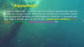 Argumentación
La argumentación es una forma de comunicación que permite expresar
puntos de vista y resolver diferencias de opinión en la sociedad. Desde
esta perspectiva, persigue un efecto práctico: convencer al receptor para
que haga o piense algo, ya sea en una conversación cotidiana, en un
juicio, una negociación, para solicitar un permiso, etc.
 