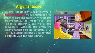 Argumentación
En este tipo de mensajes predomina la
función apelativa, ya que el emisor debe
tener en cuenta al receptor en el proceso
argumentativo, de modo que logre
llamar su atención y apelar a él para
convencerlo. Dicho de otra forma, una
argumentación siempre se dirige a un
“tú” que son los lectores y a los diversos
puntos de vista que estos apoyan.
 