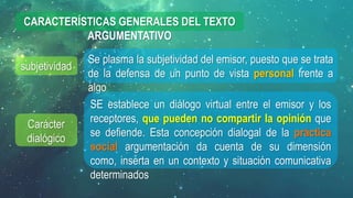 subjetividad
Carácter
dialógico
Se plasma la subjetividad del emisor, puesto que se trata
de la defensa de un punto de vista personal frente a
algo
CARACTERÍSTICAS GENERALES DEL TEXTO
ARGUMENTATIVO
SE establece un diálogo virtual entre el emisor y los
receptores, que pueden no compartir la opinión que
se defiende. Esta concepción dialogal de la práctica
social argumentación da cuenta de su dimensión
como, inserta en un contexto y situación comunicativa
determinados
 