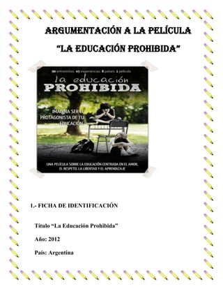 ARGUMENTACIÓN A LA PELÍCULA
“LA EDUCACIÓN PROHIBIDA”

1.- FICHA DE IDENTIFICACIÓN
Título “La Educación Prohibida”
Año: 2012
País: Argentina

 