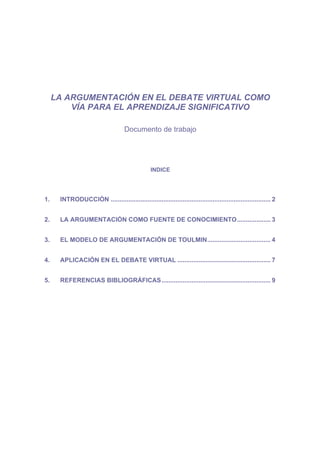 LA ARGUMENTACIÓN EN EL DEBATE VIRTUAL COMO
         VÍA PARA EL APRENDIZAJE SIGNIFICATIVO

                                     Documento de trabajo




                                                  INDICE




1.    INTRODUCCIÓN ........................................................................................... 2


2.    LA ARGUMENTACIÓN COMO FUENTE DE CONOCIMIENTO................... 3


3.    EL MODELO DE ARGUMENTACIÓN DE TOULMIN.................................... 4


4.    APLICACIÓN EN EL DEBATE VIRTUAL ..................................................... 7


5.    REFERENCIAS BIBLIOGRÁFICAS .............................................................. 9
 