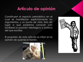 Constituyen el espacio periodístico en el 
cual se manifiestan explícitamente los 
argumentos, y un punto de vista. Esto da 
lugar a que podamos conocer con 
facilidad la posición ideológica o política 
del que escribe. 
El propósito de este artículo es influir en la 
opinión de quienes lo leerán. 
 