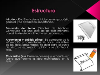Introducción: El artículo se inicia con un propósito 
general, y se destaca su importancia. 
Desarrollo del tema (Detalles de hechos): 
Constituido por una serie de detalles menores, 
con el fin de ubicar al hecho en un contexto. 
Argumentos y análisis crítico: Se compone de la 
información y comentarios, se hace una síntesis 
de las ideas presentadas, se deja claro el punto 
de vista; se expresa la opinión y se plantea la 
tesis. 
Conclusión (es): Culmina con un juicio conclusivo 
fuerte que retorna la idea manifestada en la 
tesis. 
 