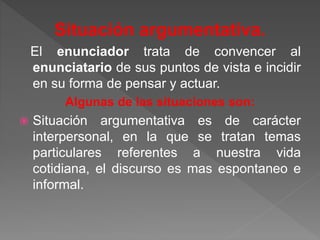 Situación argumentativa. 
El enunciador trata de convencer al 
enunciatario de sus puntos de vista e incidir 
en su forma de pensar y actuar. 
Algunas de las situaciones son: 
 Situación argumentativa es de carácter 
interpersonal, en la que se tratan temas 
particulares referentes a nuestra vida 
cotidiana, el discurso es mas espontaneo e 
informal. 
 