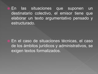  En las situaciones que suponen un 
destinatario colectivo, el emisor tiene que 
elaborar un texto argumentativo pensado y 
estructurado. 
 En el caso de situaciones técnicas, el caso 
de los ámbitos jurídicos y administrativos, se 
exigen textos formalizados. 
 