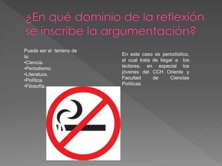 Puede ser el terreno de 
la: 
•Ciencia. 
•Periodismo. 
•Literatura. 
•Política. 
•Filosofía. 
En este caso es periodístico, 
el cual trata de llegar a los 
lectores, en especial los 
jóvenes del CCH Oriente y 
Facultad de Ciencias 
Políticas. 
 