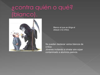 Blanco al que se dirige el 
ataque o la crítica. 
Se pueden destacar varios blancos de 
crítica: 
Jóvenes incitando a inhalar aire súper 
contaminado a alumnos pasivos. 
 