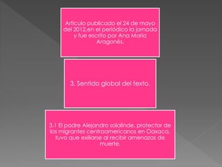 Articulo publicado el 24 de mayo 
del 2012,en el periódico la jornada 
y fue escrito por Ana María 
Aragonés. 
3. Sentido global del texto. 
3.1 El padre Alejandro solalinde, protector de 
los migrantes centroamericanos en Oaxaca, 
tuvo que exiliarse al recibir amenazas de 
muerte. 
 