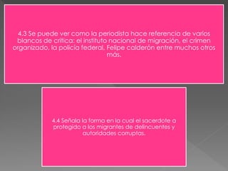 4.3 Se puede ver como la periodista hace referencia de varios 
blancos de critica: el instituto nacional de migración, el crimen 
organizado, la policía federal, Felipe calderón entre muchos otros 
más. 
4.4 Señala la forma en la cual el sacerdote a 
protegido a los migrantes de delincuentes y 
autoridades corruptas. 
 