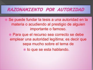  Se puede fundar la tesis a una autoridad en la 
materia o acudiendo al prestigio de alguien 
importante o famoso. 
 Para que el recurso sea correcto se debe 
emplear una autoridad legítima; es decir que 
sepa mucho sobre el tema de 
 lo que se esta hablando. 
 