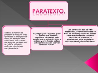 Se le da el nombre de 
paratexto a cualquier texto 
que rodea al texto principal 
como por ejemplo, en el 
caso de un libro pueden 
ser; epígrafe, prólogo, nota 
biográfica, sinopsis o 
cualquier información 
complementaria. 
El prefijo "para-" significa ´junto 
a', es decir que podemos 
considerar paratexto a todo 
aquello que se encuentra junto a 
un texto y cuya función es la de 
anticipar información sobre el 
contenido textual. 
Los paratextos son de vital 
importancia, sobretodo cuando se 
trata de noticias y crónicas. Si bien 
cada diario diseñará su forma 
particular de presentar la 
información, en la mayoría se 
utilizarán los siguientes titulares: 
 