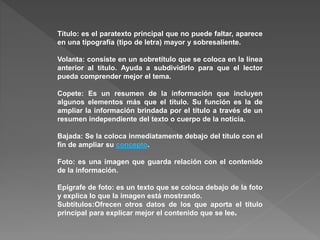 Título: es el paratexto principal que no puede faltar, aparece 
en una tipografía (tipo de letra) mayor y sobresaliente. 
Volanta: consiste en un sobretítulo que se coloca en la línea 
anterior al título. Ayuda a subdividirlo para que el lector 
pueda comprender mejor el tema. 
Copete: Es un resumen de la información que incluyen 
algunos elementos más que el título. Su función es la de 
ampliar la información brindada por el título a través de un 
resumen independiente del texto o cuerpo de la noticia. 
Bajada: Se la coloca inmediatamente debajo del título con el 
fin de ampliar su concepto. 
Foto: es una imagen que guarda relación con el contenido 
de la información. 
Epígrafe de foto: es un texto que se coloca debajo de la foto 
y explica lo que la imagen está mostrando. 
Subtítulos:Ofrecen otros datos de los que aporta el título 
principal para explicar mejor el contenido que se lee. 
 