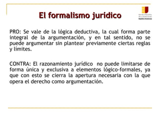 El formalismo jurídicoEl formalismo jurídico
PRO: Se vale de la lógica deductiva, la cual forma parte
integral de la argumentación, y en tal sentido, no se
puede argumentar sin plantear previamente ciertas reglas
y límites.
CONTRA: El razonamiento jurídico no puede limitarse de
forma única y exclusiva a elementos lógico-formales, ya
que con esto se cierra la apertura necesaria con la que
opera el derecho como argumentación.
 