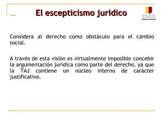 ... El escepticismo jurídicoEl escepticismo jurídico
Considera al derecho como obstáculo para el cambio
social.
A través de esta visión es virtualmente imposible concebir
la argumentación jurídica como parte del derecho, ya que
la TAJ contiene un núcleo interno de carácter
justificativo.
 