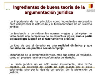 ... Ingredientes de buena teoría de laIngredientes de buena teoría de la
argumentación jurídicaargumentación jurídica
1. La importancia de los principios como ingredientes necesarios
para comprender la estructura y el funcionamiento de un sistema
jurídico.
1. La tendencia a considerar las normas –reglas y principios- no
tanto desde una perspectiva de su estructura lógica, sino a partir
del papel que juegan en el razonamiento práctico;
1. La idea de que el derecho es una realidad dinámica y que
consiste en una práctica social compleja.
1. Importancia de la interpretación vista, más que como un resultado,
como un proceso racional y conformador del derecho.
1. La razón jurídica no es sólo razón instrumental, sino razón
práctica. La actividad del jurista no está guiada por el éxito
solamente, sino por la idea de corrección, por la pretensión de
justicia.
 