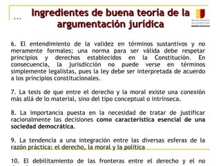 ... Ingredientes de buena teoría de laIngredientes de buena teoría de la
argumentación jurídicaargumentación jurídica
6. El entendimiento de la validez en términos sustantivos y no
meramente formales; una norma para ser válida debe respetar
principios y derechos establecidos en la Constitución. En
consecuencia, la jurisdicción no puede verse en términos
simplemente legalistas, pues la ley debe ser interpretada de acuerdo
a los principios constitucionales.
7. La tesis de que entre el derecho y la moral existe una conexión
más allá de lo material, sino del tipo conceptual o intrínseca.
8. La importancia puesta en la necesidad de tratar de justificar
racionalmente las decisiones como característica esencial de una
sociedad democrática.
9. La tendencia a una integración entre las diversas esferas de la
razón práctica: el derecho, la moral y la política
10. El debilitamiento de las fronteras entre el derecho y el no
 