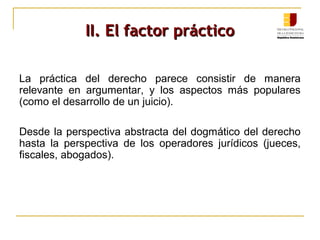II. El factor prácticoII. El factor práctico
La práctica del derecho parece consistir de manera
relevante en argumentar, y los aspectos más populares
(como el desarrollo de un juicio).
Desde la perspectiva abstracta del dogmático del derecho
hasta la perspectiva de los operadores jurídicos (jueces,
fiscales, abogados).
 